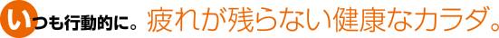 いつも行動的に。疲れが残らない健康なカラダ。