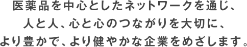 医薬品を中心としたネットワークを通じ、人と人、心と心のつながりを大切に、より豊かで、より健やかな企業をめざします。